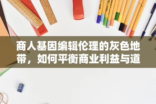 商人基因编辑伦理的灰色地带，如何平衡商业利益与道德责任？