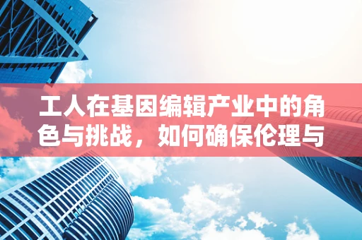 工人在基因编辑产业中的角色与挑战，如何确保伦理与安全？