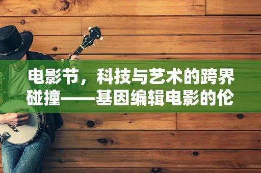 电影节，科技与艺术的跨界碰撞——基因编辑电影的伦理边界何在？