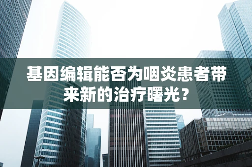 基因编辑能否为咽炎患者带来新的治疗曙光？