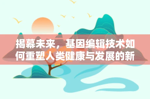 揭幕未来，基因编辑技术如何重塑人类健康与发展的新篇章？