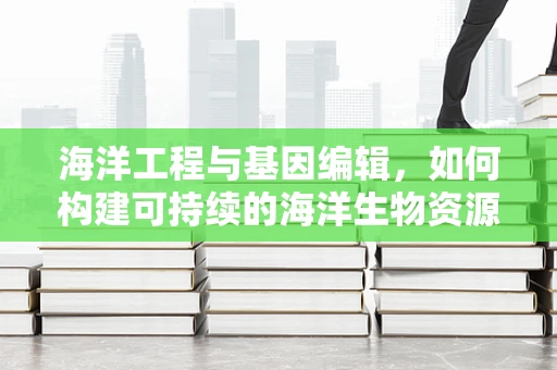 海洋工程与基因编辑，如何构建可持续的海洋生物资源？