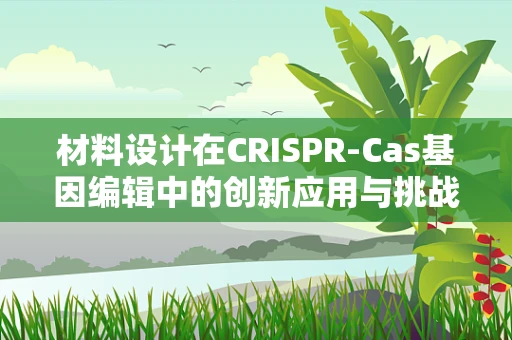 材料设计在CRISPR-Cas基因编辑中的创新应用与挑战