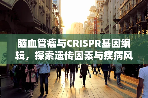 脑血管瘤与CRISPR基因编辑，探索遗传因素与疾病风险的新视角