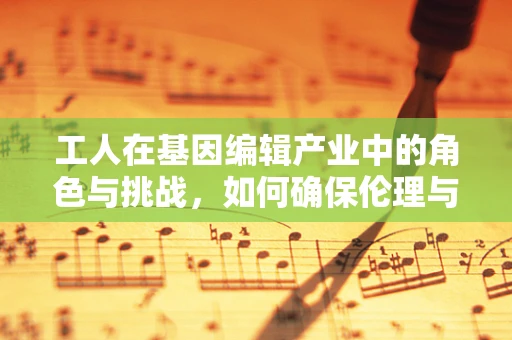 工人在基因编辑产业中的角色与挑战，如何确保伦理与安全的平衡？