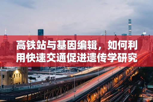 高铁站与基因编辑，如何利用快速交通促进遗传学研究交流？