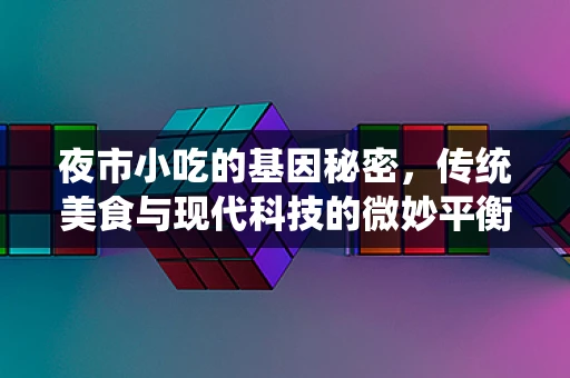 夜市小吃的基因秘密，传统美食与现代科技的微妙平衡