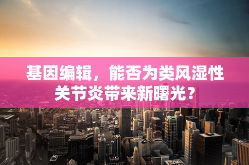 基因编辑，能否为类风湿性关节炎带来新曙光？