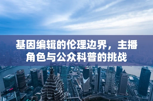基因编辑的伦理边界，主播角色与公众科普的挑战