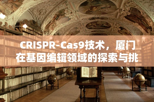 CRISPR-Cas9技术，厦门在基因编辑领域的探索与挑战