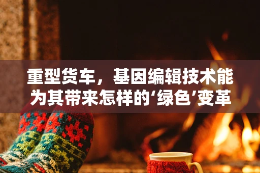 重型货车，基因编辑技术能为其带来怎样的‘绿色’变革？
