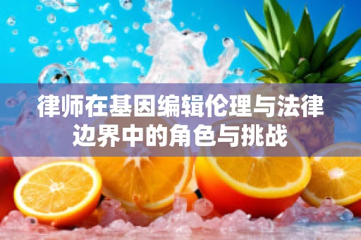 律师在基因编辑伦理与法律边界中的角色与挑战