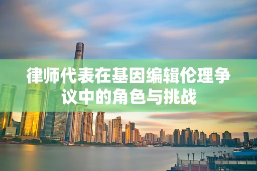 律师代表在基因编辑伦理争议中的角色与挑战