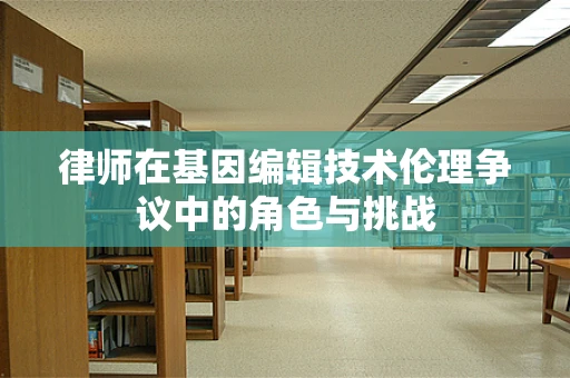 律师在基因编辑技术伦理争议中的角色与挑战