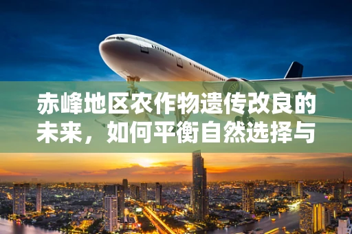 赤峰地区农作物遗传改良的未来，如何平衡自然选择与基因编辑？