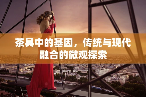 茶具中的基因，传统与现代融合的微观探索