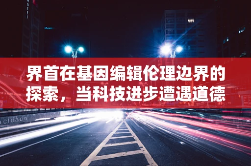 界首在基因编辑伦理边界的探索，当科技进步遭遇道德抉择