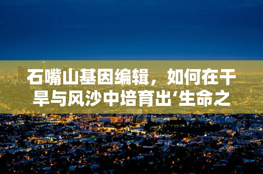 石嘴山基因编辑，如何在干旱与风沙中培育出‘生命之树’？