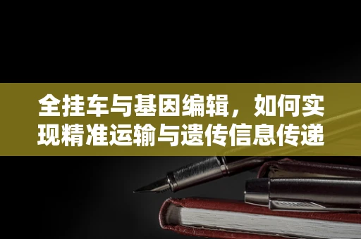 全挂车与基因编辑，如何实现精准运输与遗传信息传递的类比？