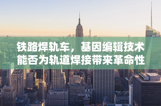 铁路焊轨车，基因编辑技术能否为轨道焊接带来革命性创新？