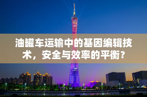 油罐车运输中的基因编辑技术，安全与效率的平衡？