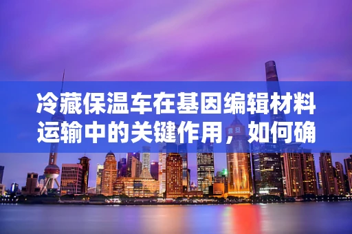 冷藏保温车在基因编辑材料运输中的关键作用，如何确保生物样本的稳定与安全？