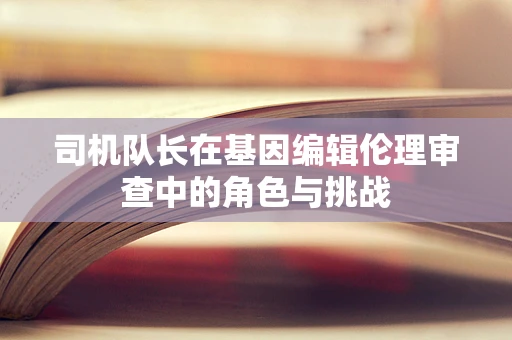 司机队长在基因编辑伦理审查中的角色与挑战