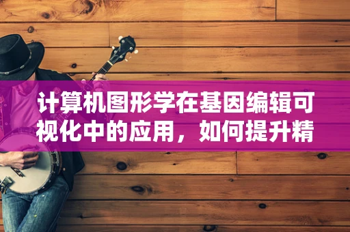 计算机图形学在基因编辑可视化中的应用，如何提升精准医疗的‘透明度’？