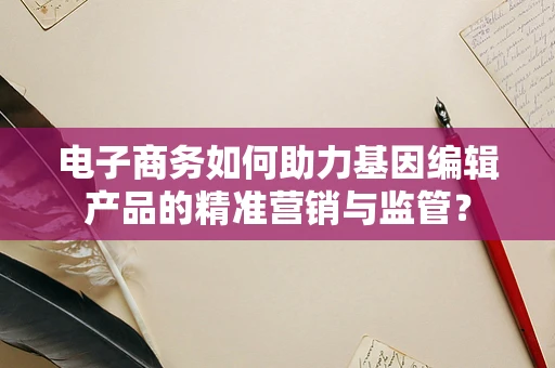 电子商务如何助力基因编辑产品的精准营销与监管？