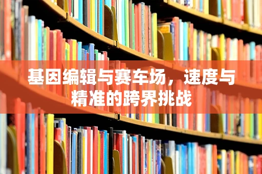基因编辑与赛车场，速度与精准的跨界挑战