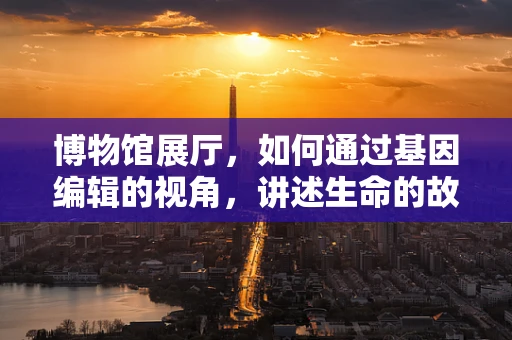 博物馆展厅，如何通过基因编辑的视角，讲述生命的故事？