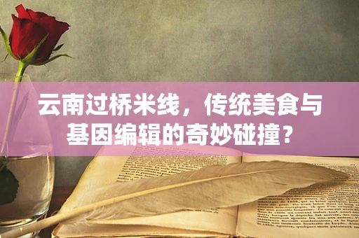 云南过桥米线，传统美食与基因编辑的奇妙碰撞？