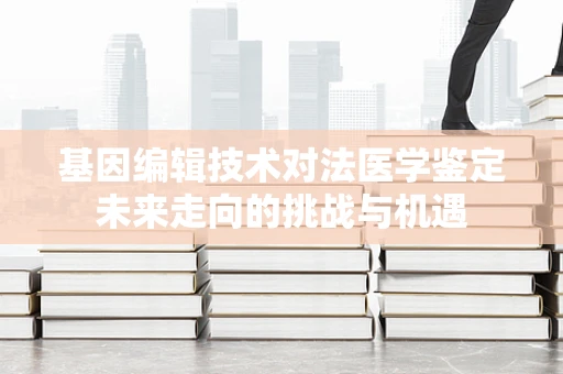 基因编辑技术对法医学鉴定未来走向的挑战与机遇