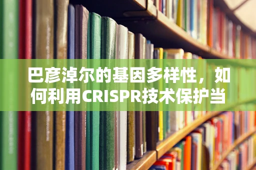 巴彦淖尔的基因多样性，如何利用CRISPR技术保护当地作物免受环境压力？