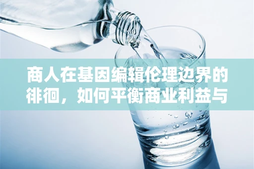 商人在基因编辑伦理边界的徘徊，如何平衡商业利益与道德责任？