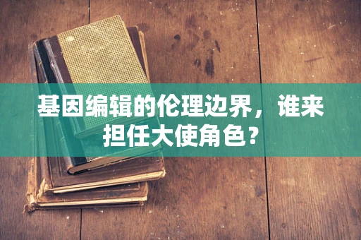 基因编辑的伦理边界，谁来担任大使角色？
