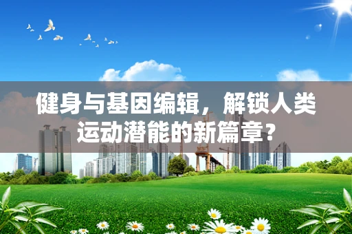 健身与基因编辑，解锁人类运动潜能的新篇章？