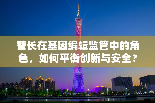 警长在基因编辑监管中的角色，如何平衡创新与安全？