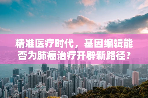 精准医疗时代，基因编辑能否为肺癌治疗开辟新路径？