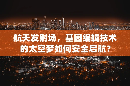 航天发射场，基因编辑技术的太空梦如何安全启航？