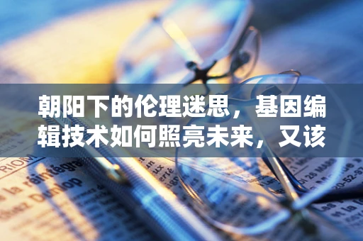 朝阳下的伦理迷思，基因编辑技术如何照亮未来，又该如何守住道德底线？
