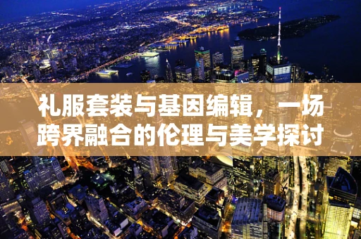 礼服套装与基因编辑，一场跨界融合的伦理与美学探讨