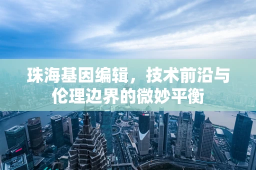 珠海基因编辑，技术前沿与伦理边界的微妙平衡
