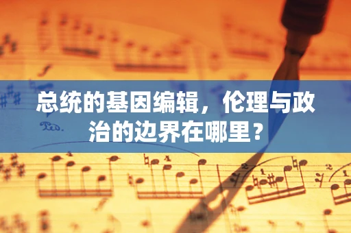 总统的基因编辑，伦理与政治的边界在哪里？