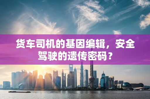 货车司机的基因编辑，安全驾驶的遗传密码？