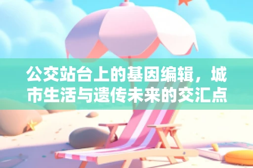 公交站台上的基因编辑，城市生活与遗传未来的交汇点
