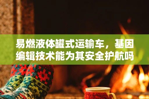 易燃液体罐式运输车，基因编辑技术能为其安全护航吗？