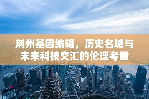 荆州基因编辑，历史名城与未来科技交汇的伦理考量