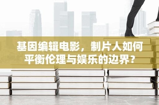 基因编辑电影，制片人如何平衡伦理与娱乐的边界？