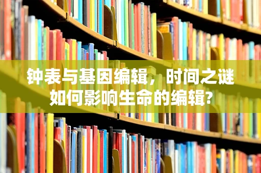 钟表与基因编辑，时间之谜如何影响生命的编辑?